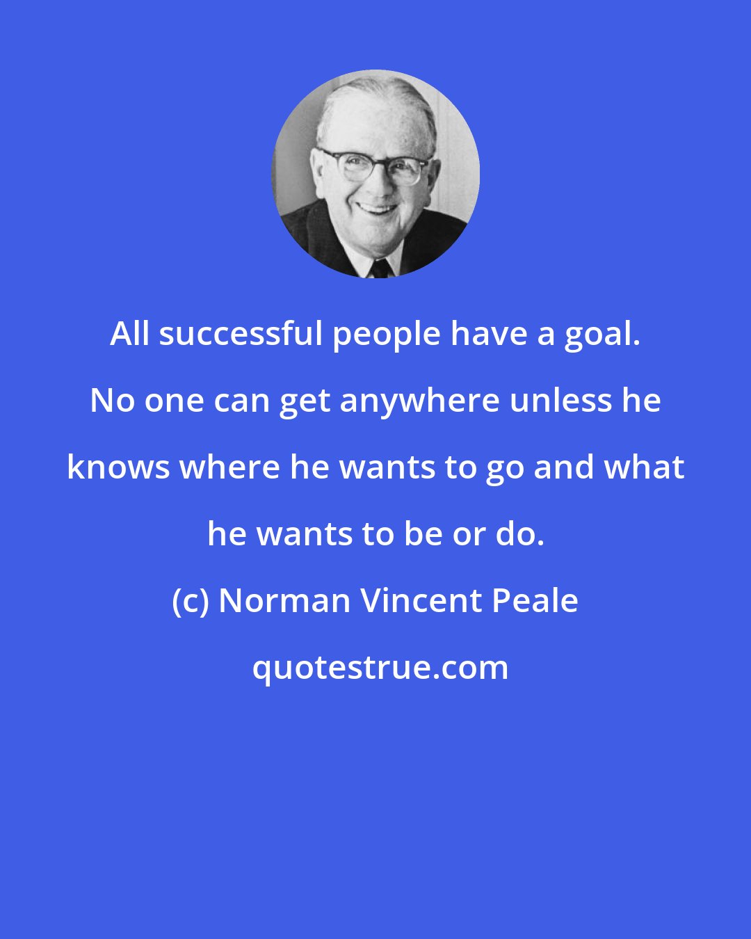 Norman Vincent Peale: All successful people have a goal. No one can get anywhere unless he knows where he wants to go and what he wants to be or do.