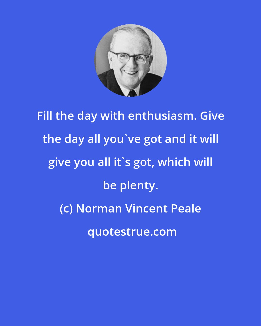 Norman Vincent Peale: Fill the day with enthusiasm. Give the day all you've got and it will give you all it's got, which will be plenty.