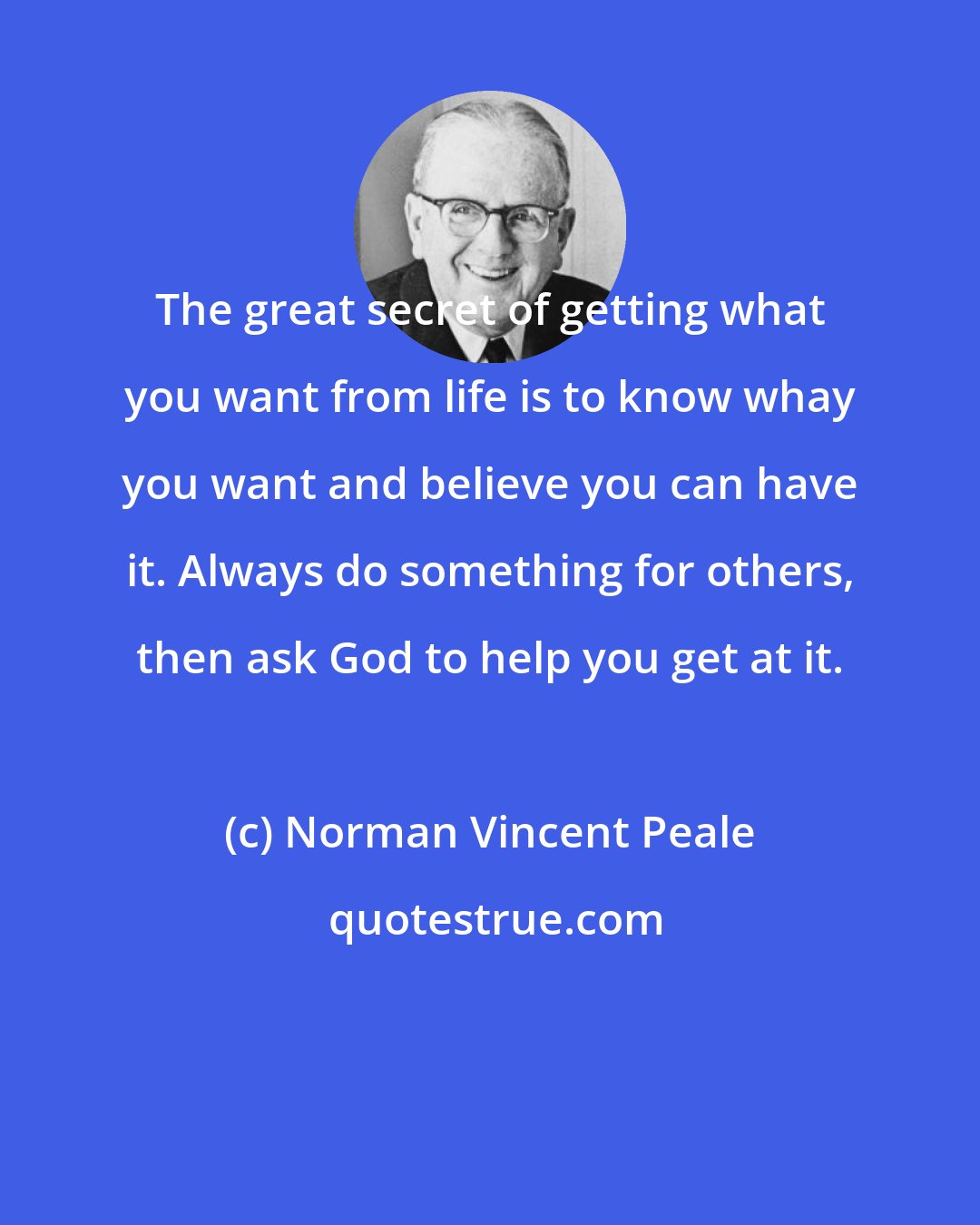 Norman Vincent Peale: The great secret of getting what you want from life is to know whay you want and believe you can have it. Always do something for others, then ask God to help you get at it.