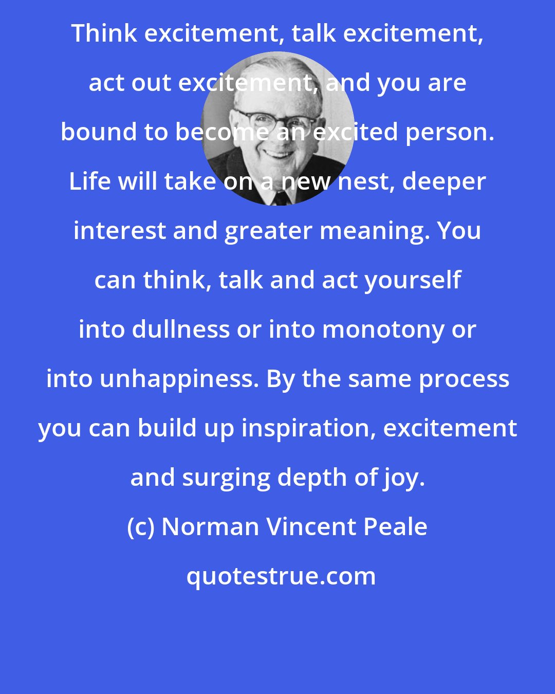 Norman Vincent Peale: Think excitement, talk excitement, act out excitement, and you are bound to become an excited person. Life will take on a new nest, deeper interest and greater meaning. You can think, talk and act yourself into dullness or into monotony or into unhappiness. By the same process you can build up inspiration, excitement and surging depth of joy.