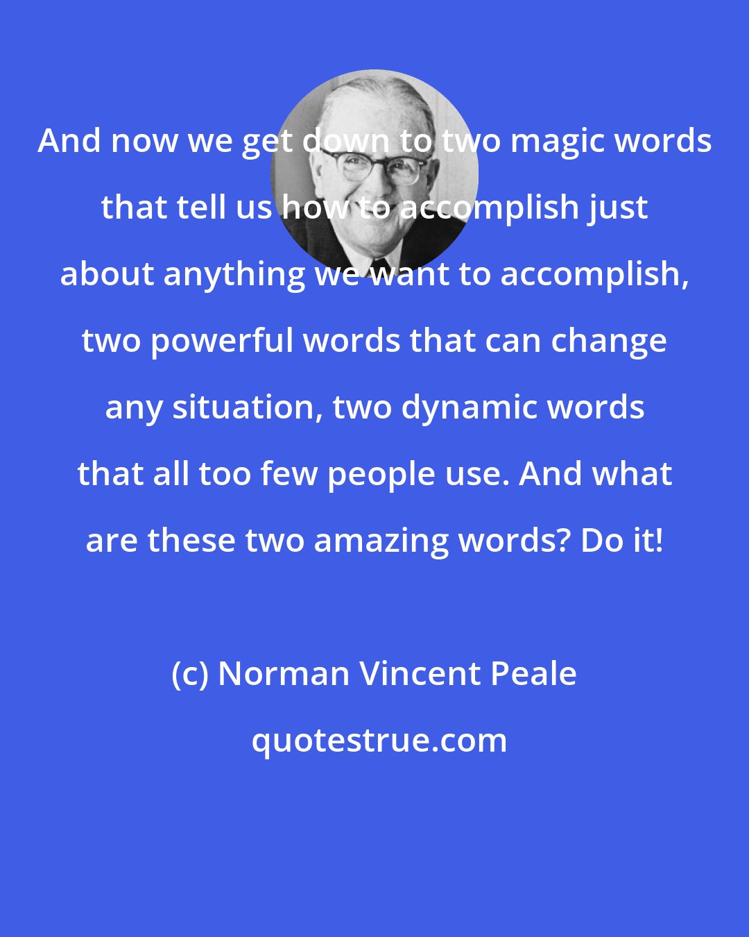 Norman Vincent Peale: And now we get down to two magic words that tell us how to accomplish just about anything we want to accomplish, two powerful words that can change any situation, two dynamic words that all too few people use. And what are these two amazing words? Do it!