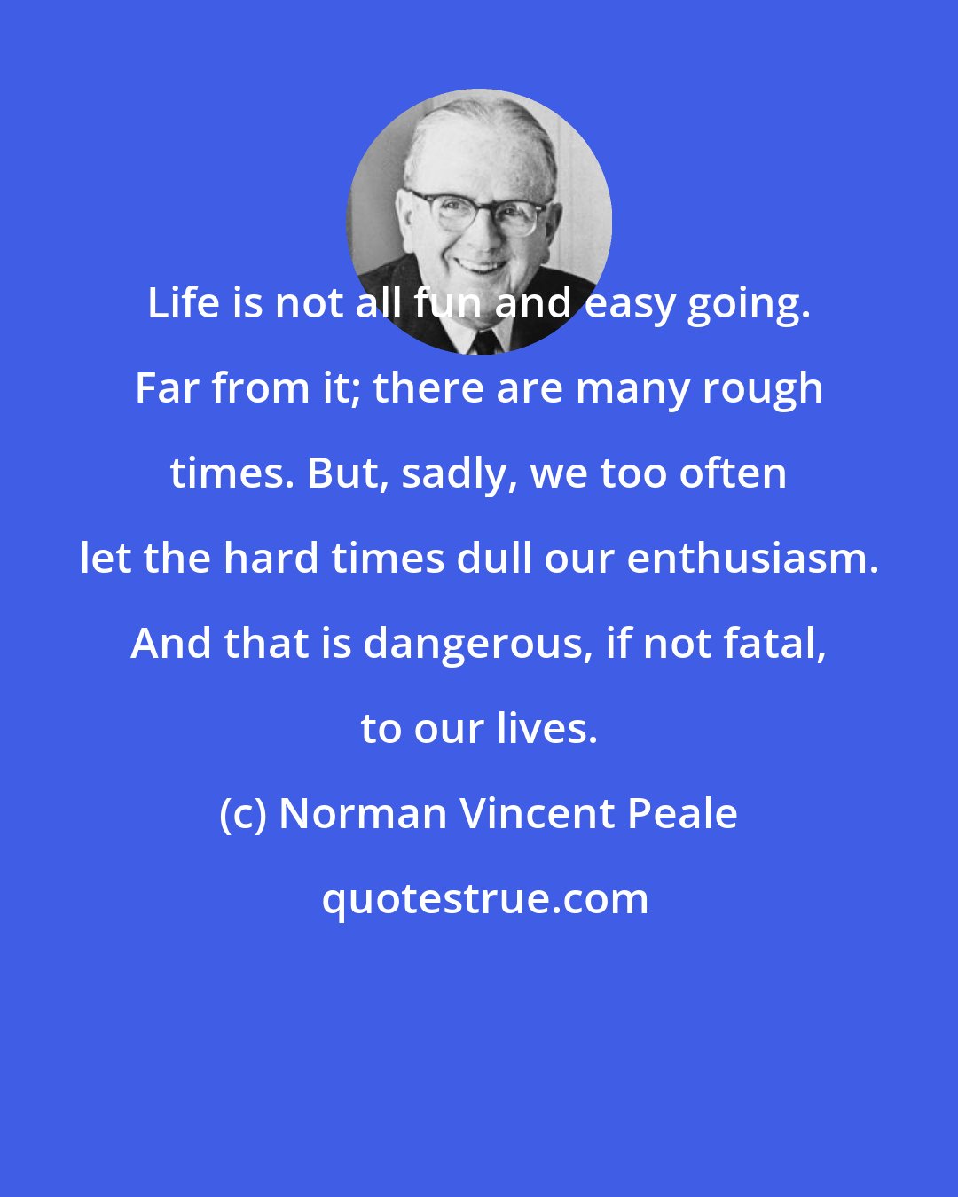 Norman Vincent Peale: Life is not all fun and easy going. Far from it; there are many rough times. But, sadly, we too often let the hard times dull our enthusiasm. And that is dangerous, if not fatal, to our lives.