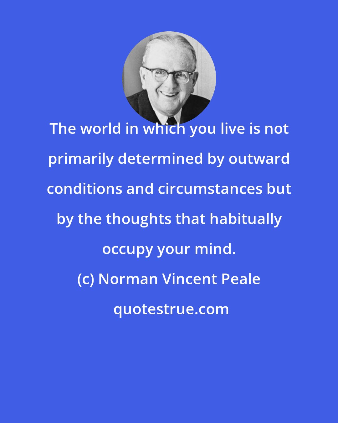 Norman Vincent Peale: The world in which you live is not primarily determined by outward conditions and circumstances but by the thoughts that habitually occupy your mind.