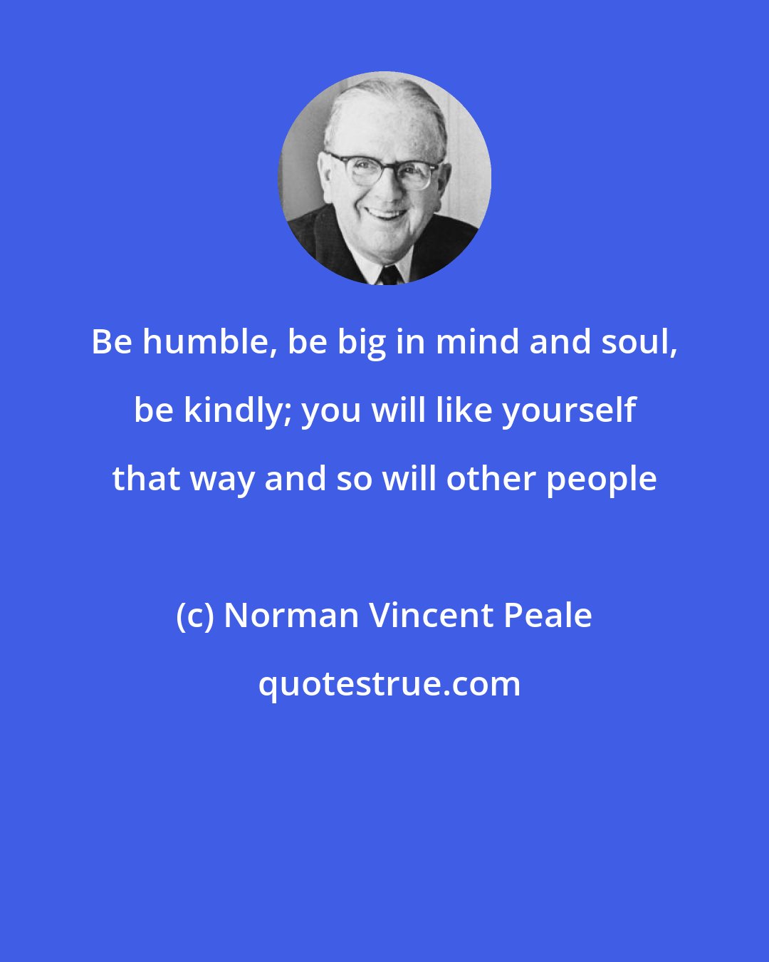 Norman Vincent Peale: Be humble, be big in mind and soul, be kindly; you will like yourself that way and so will other people