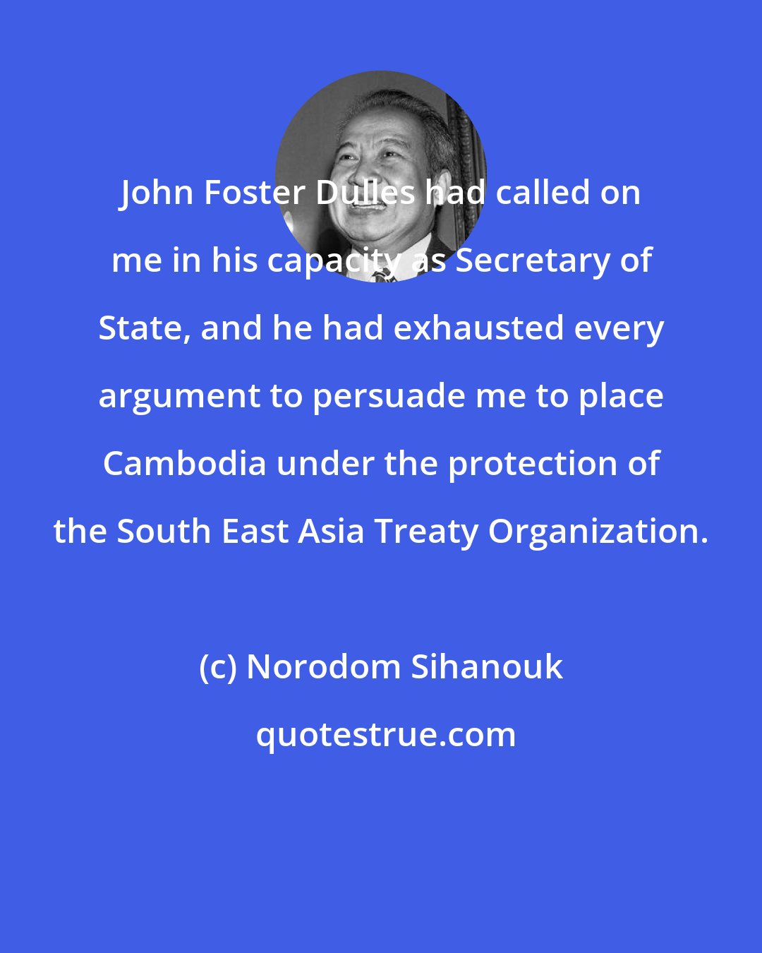 Norodom Sihanouk: John Foster Dulles had called on me in his capacity as Secretary of State, and he had exhausted every argument to persuade me to place Cambodia under the protection of the South East Asia Treaty Organization.