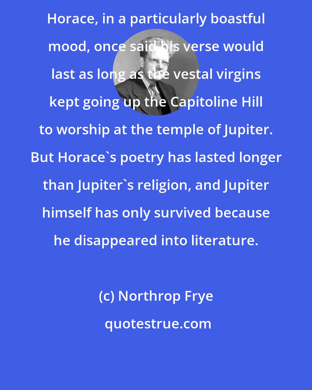 Northrop Frye: Horace, in a particularly boastful mood, once said his verse would last as long as the vestal virgins kept going up the Capitoline Hill to worship at the temple of Jupiter. But Horace's poetry has lasted longer than Jupiter's religion, and Jupiter himself has only survived because he disappeared into literature.