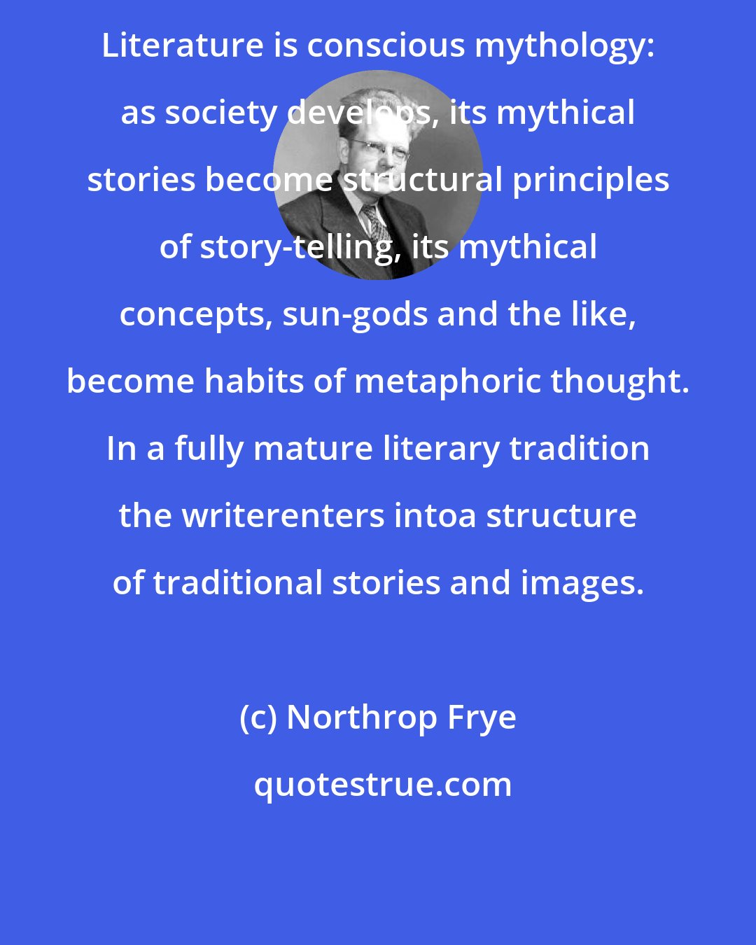 Northrop Frye: Literature is conscious mythology: as society develops, its mythical stories become structural principles of story-telling, its mythical concepts, sun-gods and the like, become habits of metaphoric thought. In a fully mature literary tradition the writerenters intoa structure of traditional stories and images.