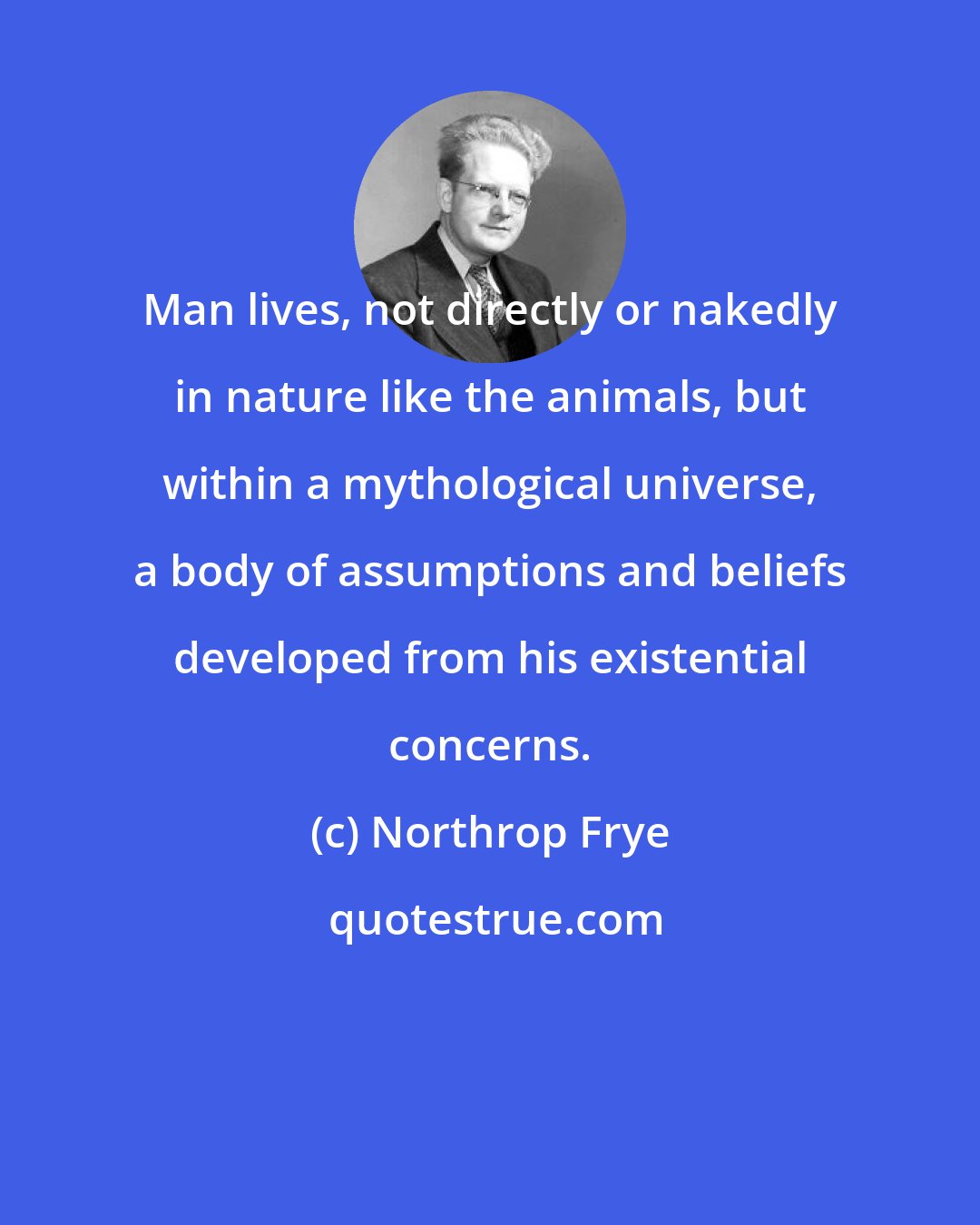 Northrop Frye: Man lives, not directly or nakedly in nature like the animals, but within a mythological universe, a body of assumptions and beliefs developed from his existential concerns.