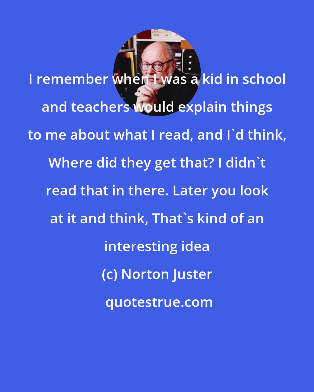 Norton Juster: I remember when I was a kid in school and teachers would explain things to me about what I read, and I'd think, Where did they get that? I didn't read that in there. Later you look at it and think, That's kind of an interesting idea