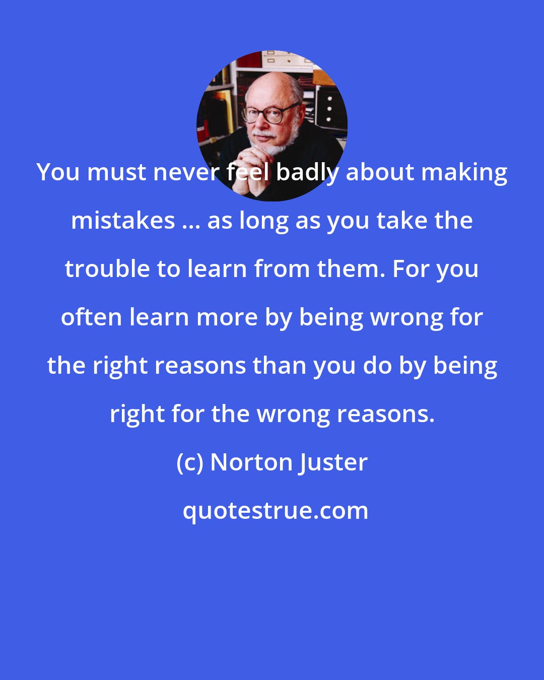 Norton Juster: You must never feel badly about making mistakes ... as long as you take the trouble to learn from them. For you often learn more by being wrong for the right reasons than you do by being right for the wrong reasons.