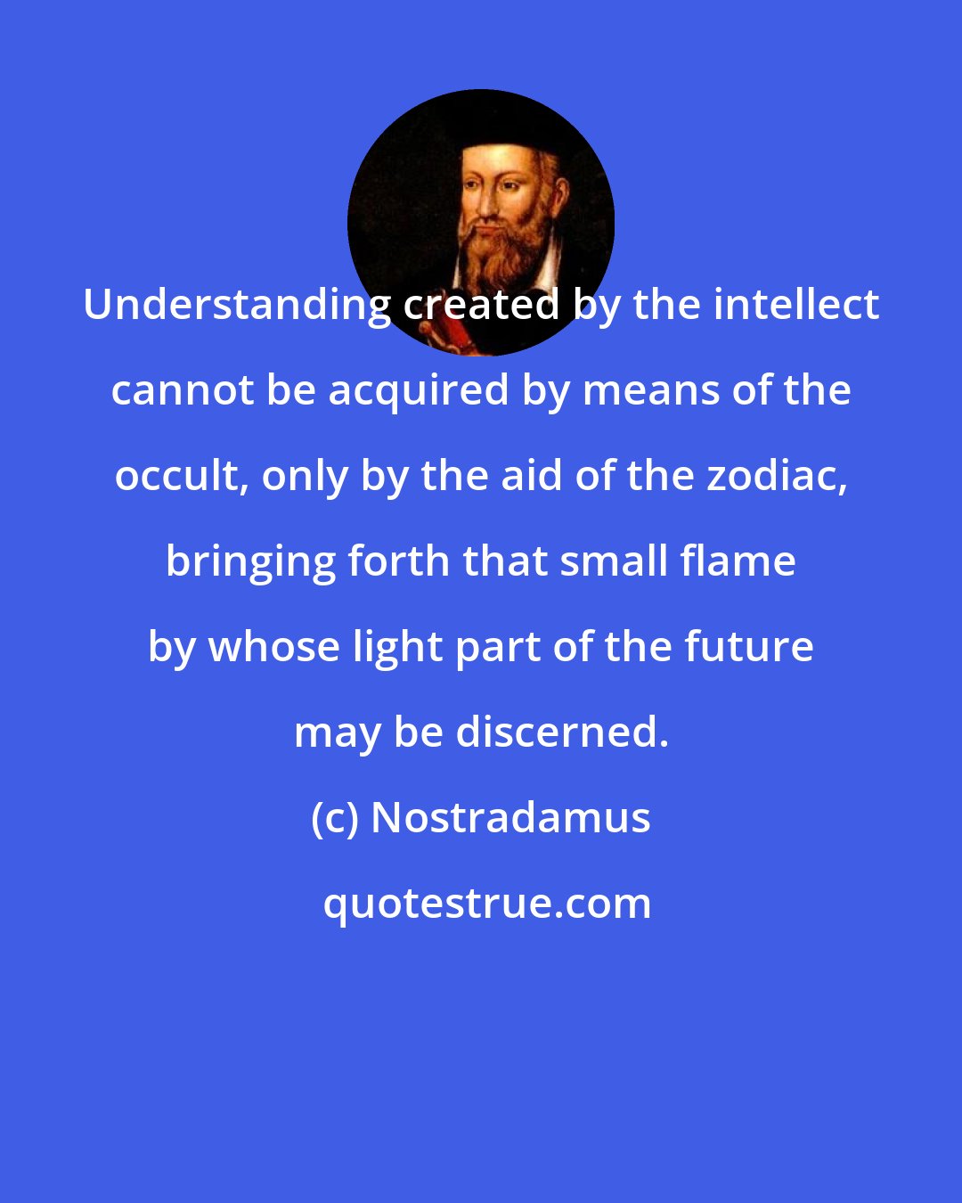 Nostradamus: Understanding created by the intellect cannot be acquired by means of the occult, only by the aid of the zodiac, bringing forth that small flame by whose light part of the future may be discerned.