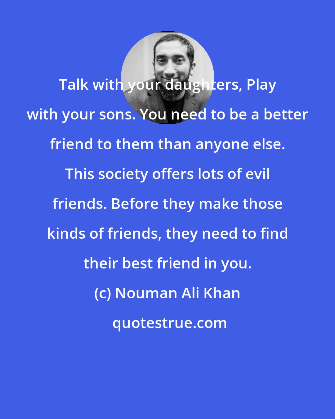 Nouman Ali Khan: Talk with your daughters, Play with your sons. You need to be a better friend to them than anyone else. This society offers lots of evil friends. Before they make those kinds of friends, they need to find their best friend in you.