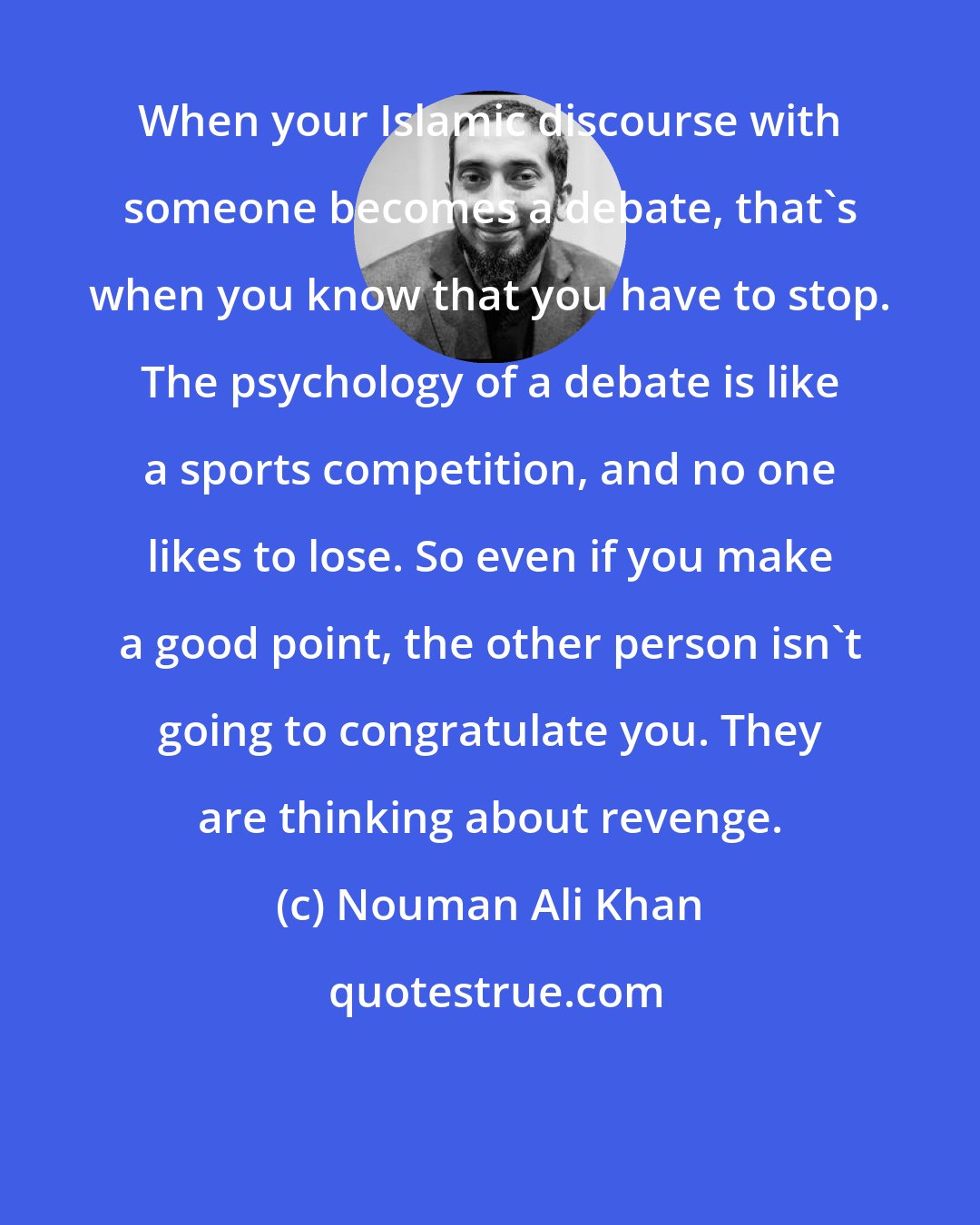 Nouman Ali Khan: When your Islamic discourse with someone becomes a debate, that's when you know that you have to stop. The psychology of a debate is like a sports competition, and no one likes to lose. So even if you make a good point, the other person isn't going to congratulate you. They are thinking about revenge.