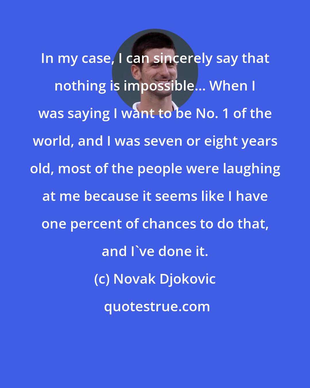 Novak Djokovic: In my case, I can sincerely say that nothing is impossible... When I was saying I want to be No. 1 of the world, and I was seven or eight years old, most of the people were laughing at me because it seems like I have one percent of chances to do that, and I've done it.