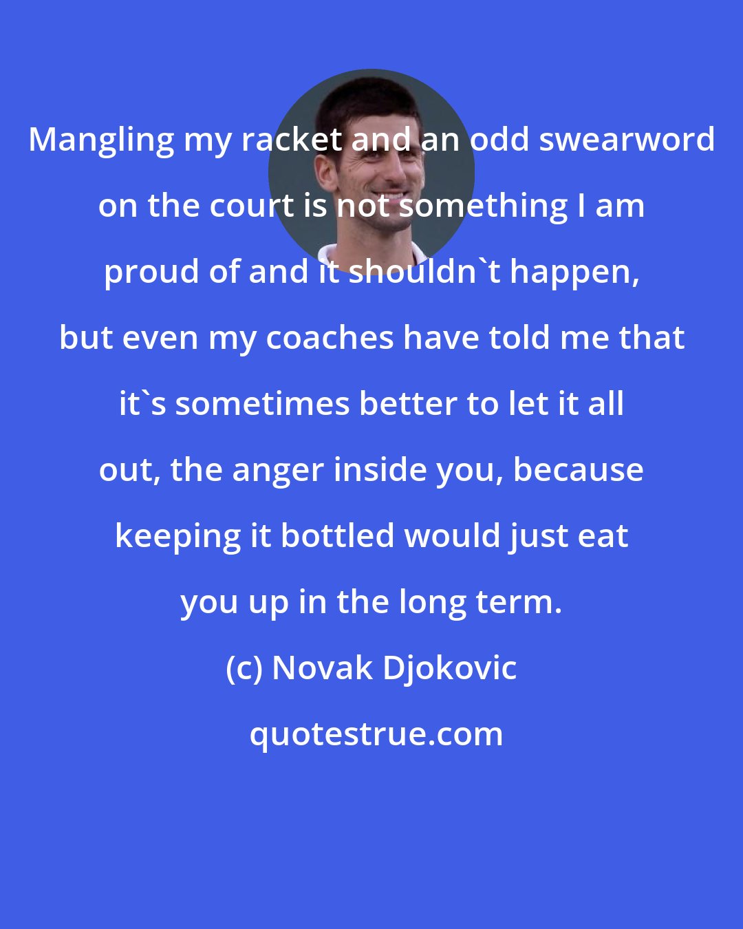 Novak Djokovic: Mangling my racket and an odd swearword on the court is not something I am proud of and it shouldn't happen, but even my coaches have told me that it's sometimes better to let it all out, the anger inside you, because keeping it bottled would just eat you up in the long term.