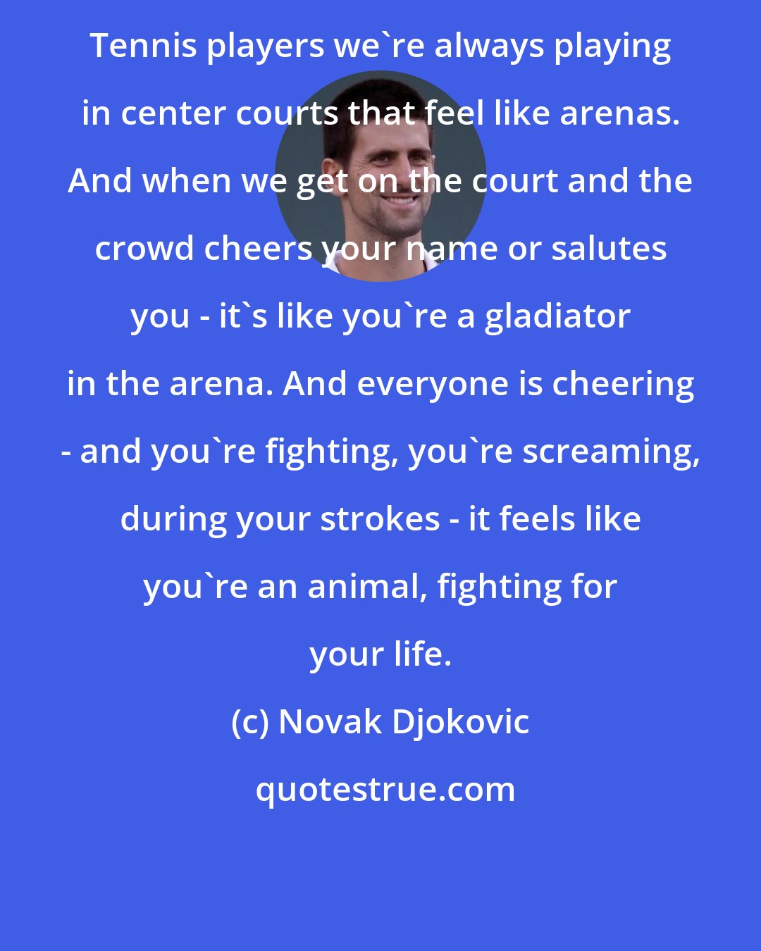 Novak Djokovic: Tennis players we're always playing in center courts that feel like arenas. And when we get on the court and the crowd cheers your name or salutes you - it's like you're a gladiator in the arena. And everyone is cheering - and you're fighting, you're screaming, during your strokes - it feels like you're an animal, fighting for your life.
