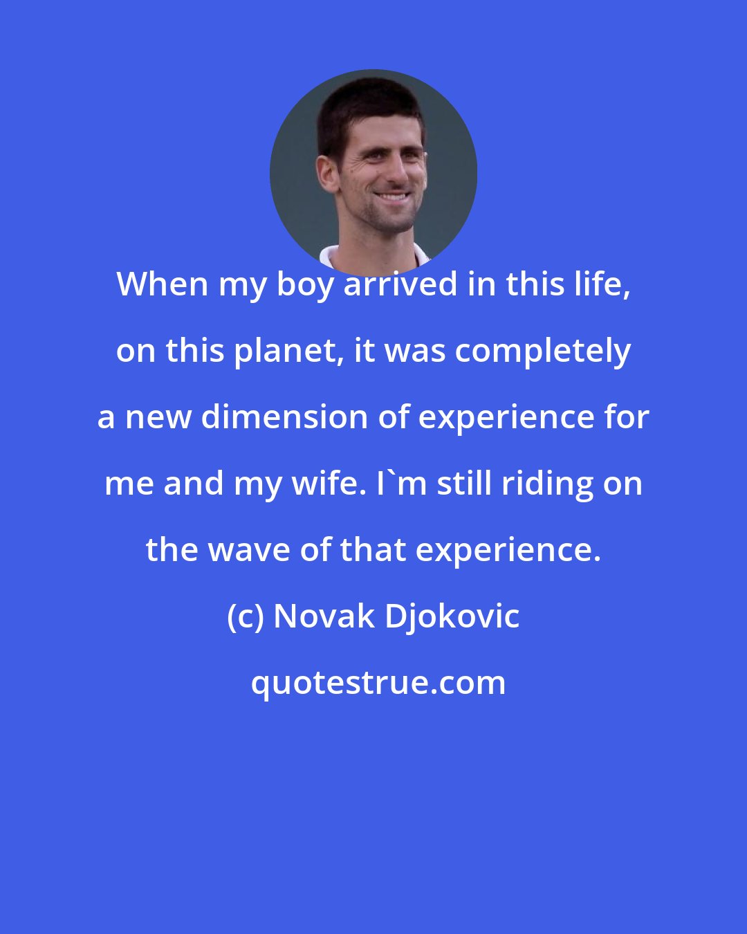 Novak Djokovic: When my boy arrived in this life, on this planet, it was completely a new dimension of experience for me and my wife. I'm still riding on the wave of that experience.