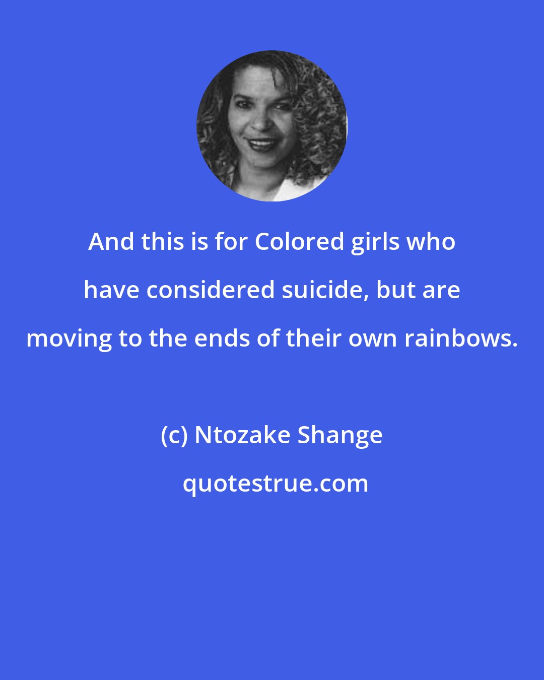 Ntozake Shange: And this is for Colored girls who have considered suicide, but are moving to the ends of their own rainbows.