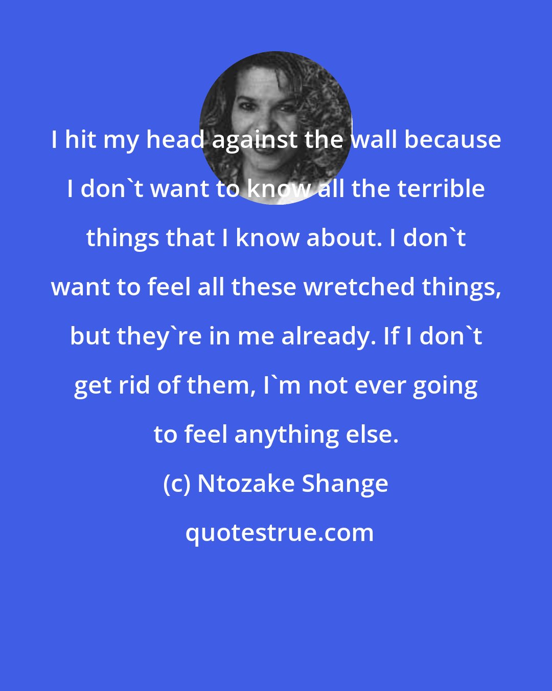 Ntozake Shange: I hit my head against the wall because I don't want to know all the terrible things that I know about. I don't want to feel all these wretched things, but they're in me already. If I don't get rid of them, I'm not ever going to feel anything else.
