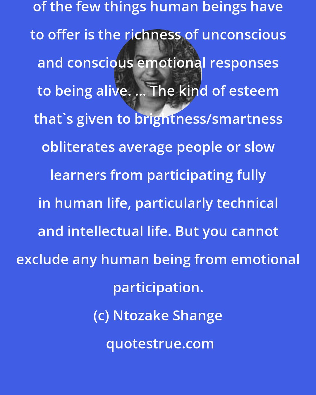 Ntozake Shange: I'm committed to the idea that one of the few things human beings have to offer is the richness of unconscious and conscious emotional responses to being alive. ... The kind of esteem that's given to brightness/smartness obliterates average people or slow learners from participating fully in human life, particularly technical and intellectual life. But you cannot exclude any human being from emotional participation.