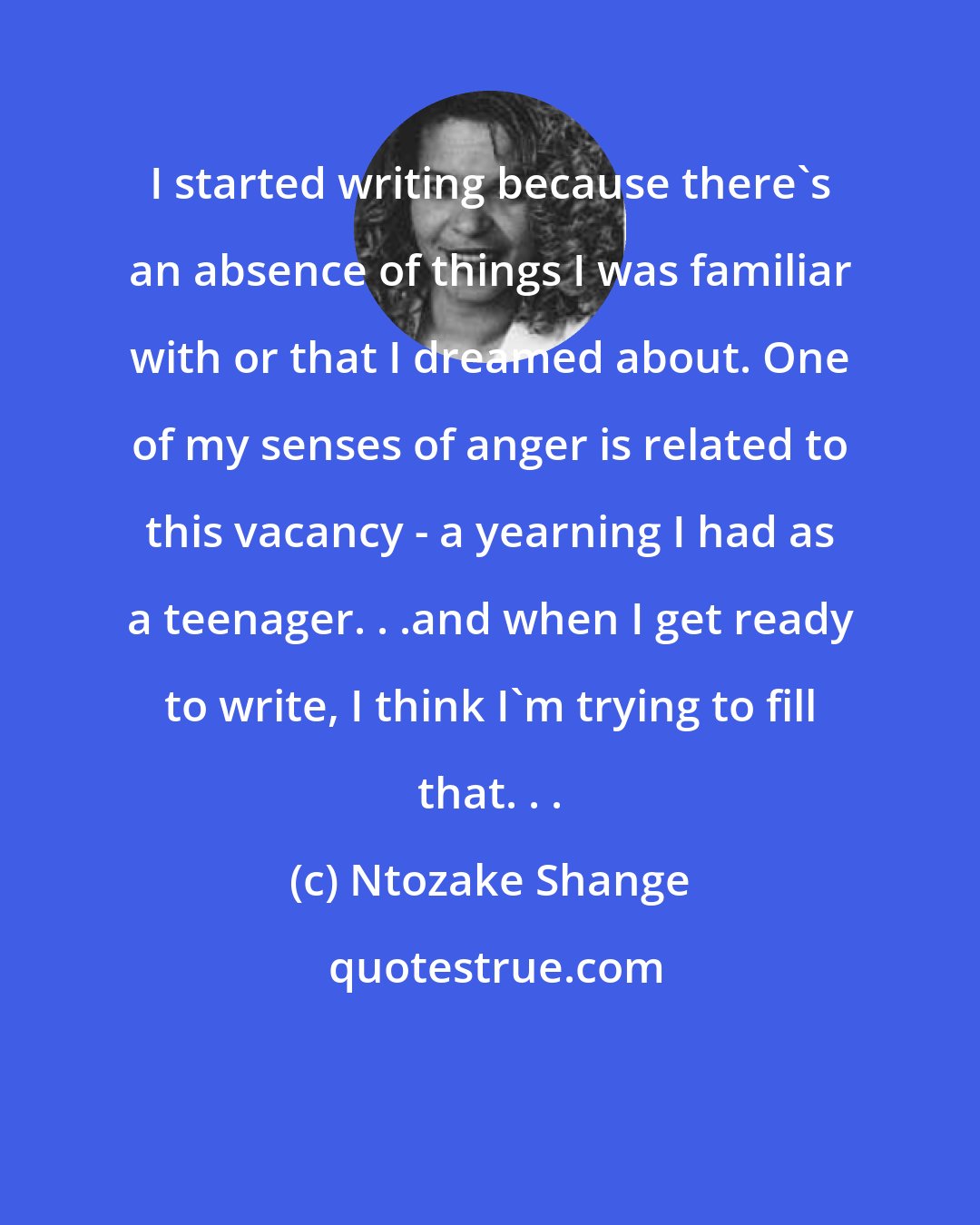 Ntozake Shange: I started writing because there's an absence of things I was familiar with or that I dreamed about. One of my senses of anger is related to this vacancy - a yearning I had as a teenager. . .and when I get ready to write, I think I'm trying to fill that. . .