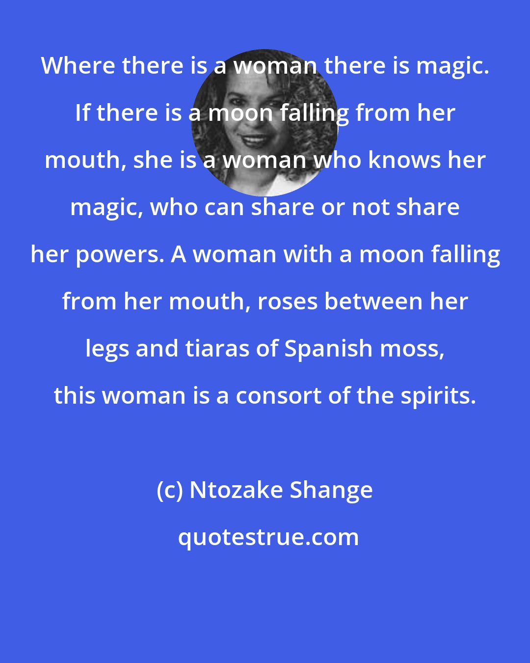 Ntozake Shange: Where there is a woman there is magic. If there is a moon falling from her mouth, she is a woman who knows her magic, who can share or not share her powers. A woman with a moon falling from her mouth, roses between her legs and tiaras of Spanish moss, this woman is a consort of the spirits.