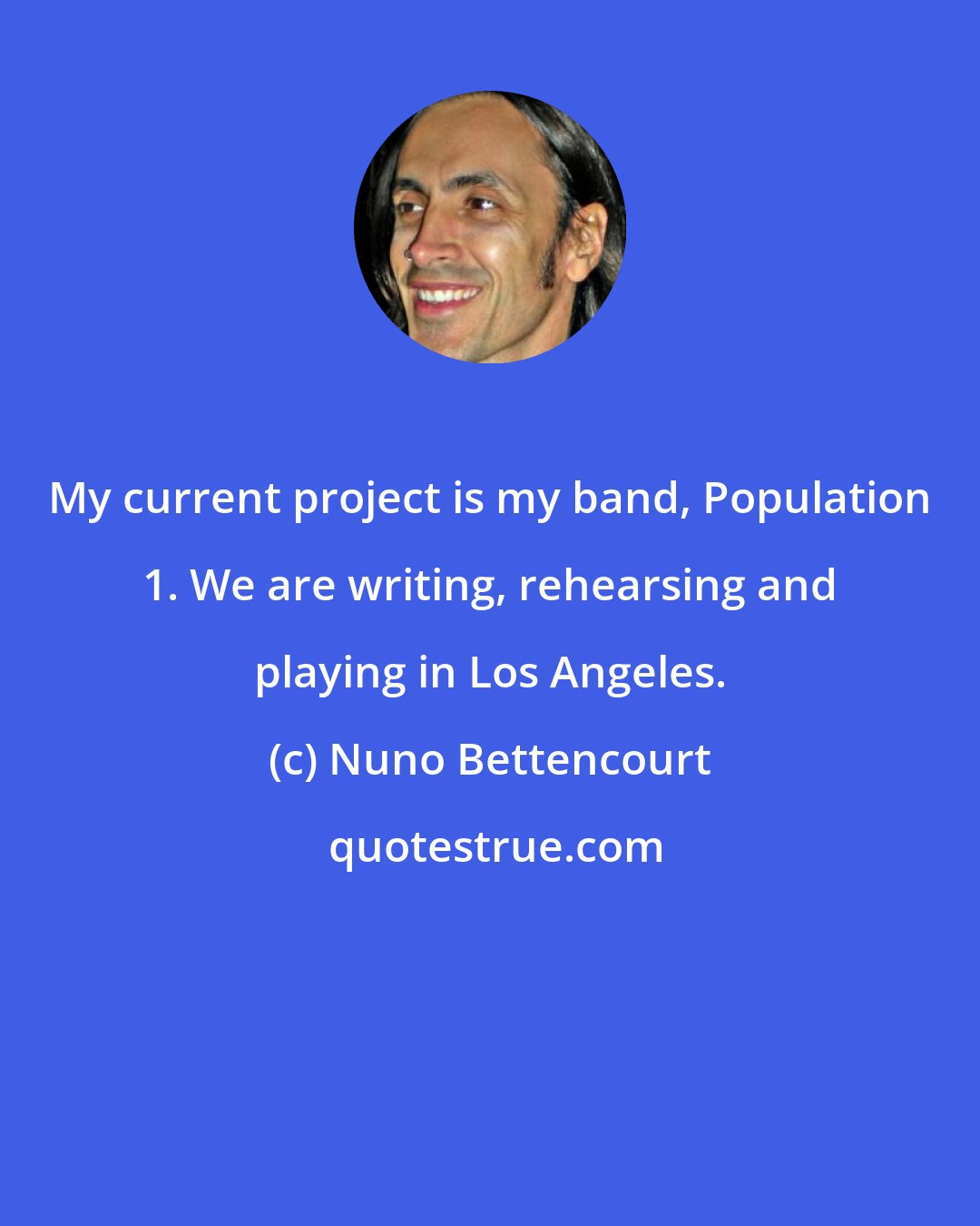 Nuno Bettencourt: My current project is my band, Population 1. We are writing, rehearsing and playing in Los Angeles.