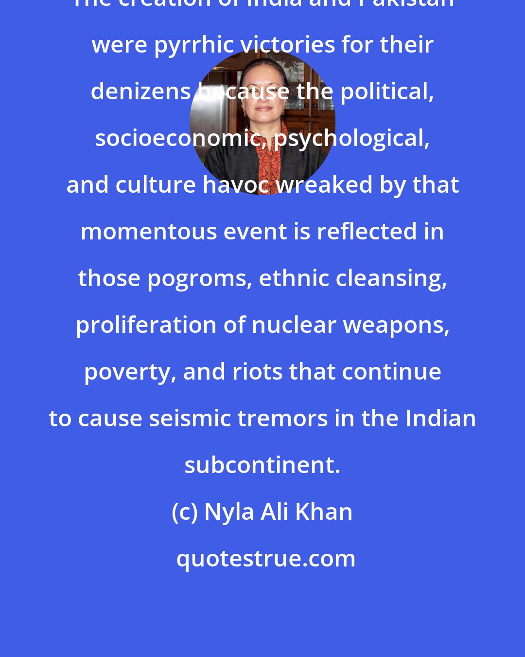 Nyla Ali Khan: The creation of India and Pakistan were pyrrhic victories for their denizens because the political, socioeconomic, psychological, and culture havoc wreaked by that momentous event is reflected in those pogroms, ethnic cleansing, proliferation of nuclear weapons, poverty, and riots that continue to cause seismic tremors in the Indian subcontinent.