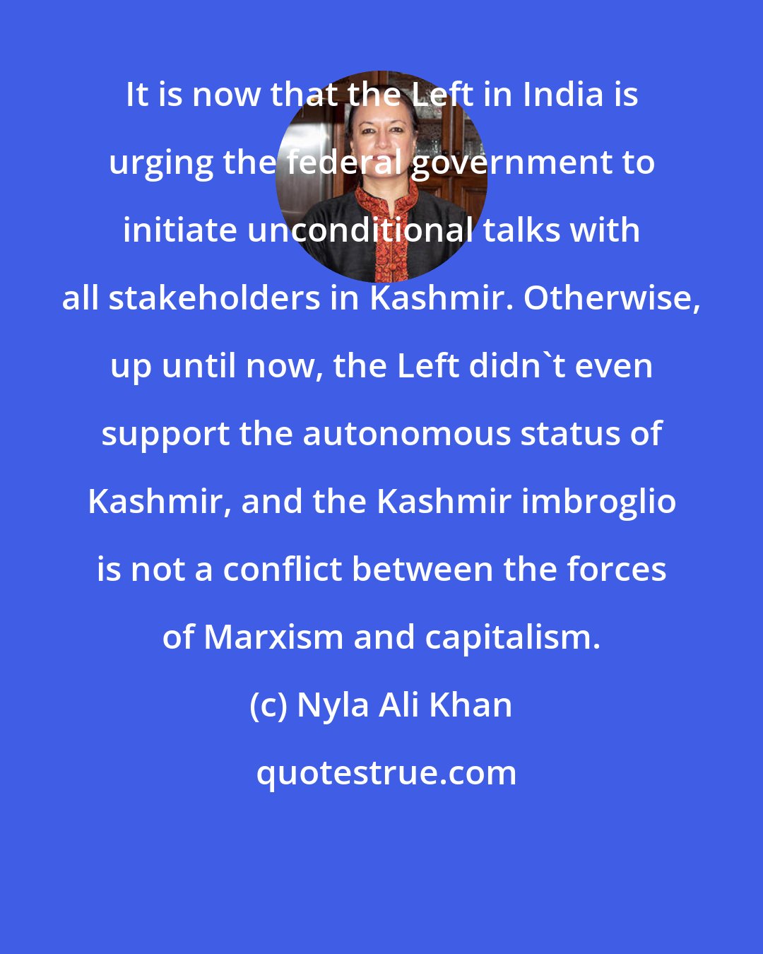 Nyla Ali Khan: It is now that the Left in India is urging the federal government to initiate unconditional talks with all stakeholders in Kashmir. Otherwise, up until now, the Left didn't even support the autonomous status of Kashmir, and the Kashmir imbroglio is not a conflict between the forces of Marxism and capitalism.