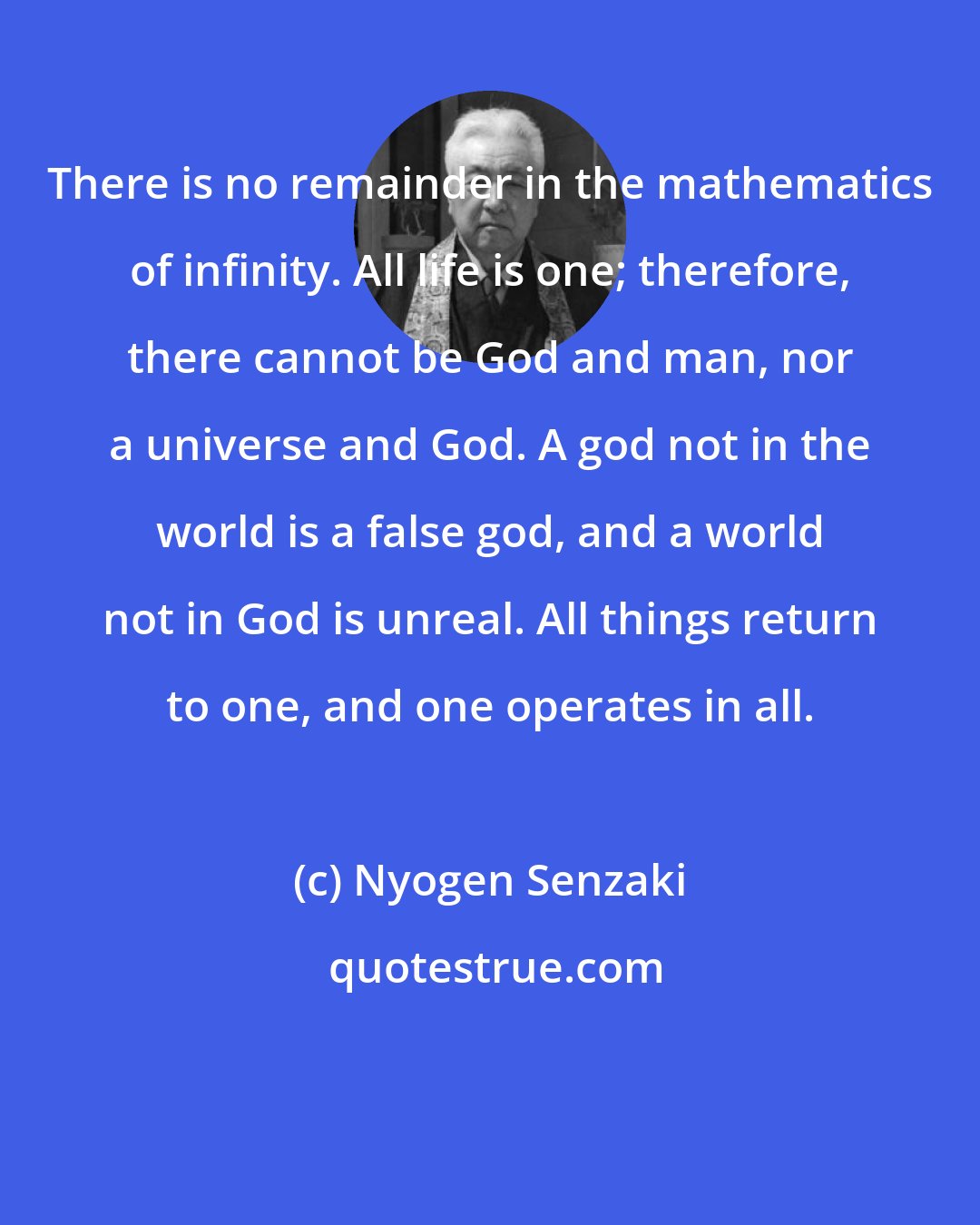 Nyogen Senzaki: There is no remainder in the mathematics of infinity. All life is one; therefore, there cannot be God and man, nor a universe and God. A god not in the world is a false god, and a world not in God is unreal. All things return to one, and one operates in all.