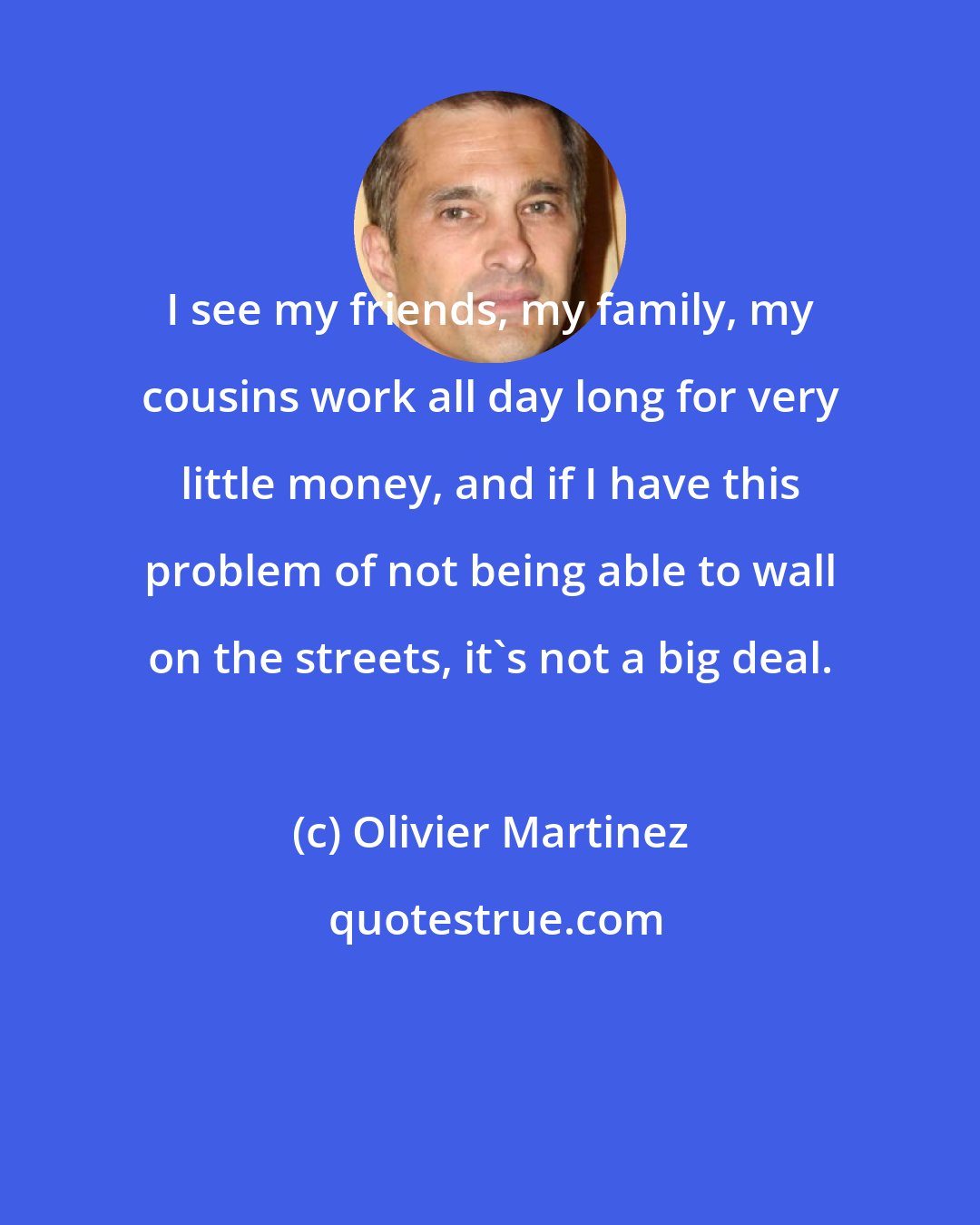 Olivier Martinez: I see my friends, my family, my cousins work all day long for very little money, and if I have this problem of not being able to wall on the streets, it's not a big deal.
