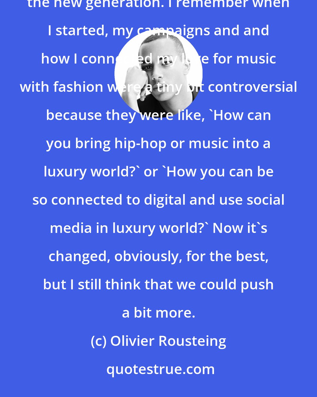 Olivier Rousteing: Sometimes I feel fashion is not open-minded enough. We need to push the old crowd to believe in what I believe, in the new generation. I remember when I started, my campaigns and and how I connected my love for music with fashion were a tiny bit controversial because they were like, 'How can you bring hip-hop or music into a luxury world?' or 'How you can be so connected to digital and use social media in luxury world?' Now it's changed, obviously, for the best, but I still think that we could push a bit more.