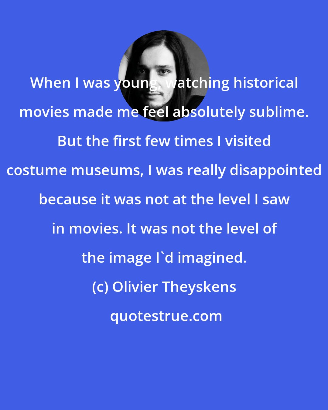 Olivier Theyskens: When I was young, watching historical movies made me feel absolutely sublime. But the first few times I visited costume museums, I was really disappointed because it was not at the level I saw in movies. It was not the level of the image I'd imagined.