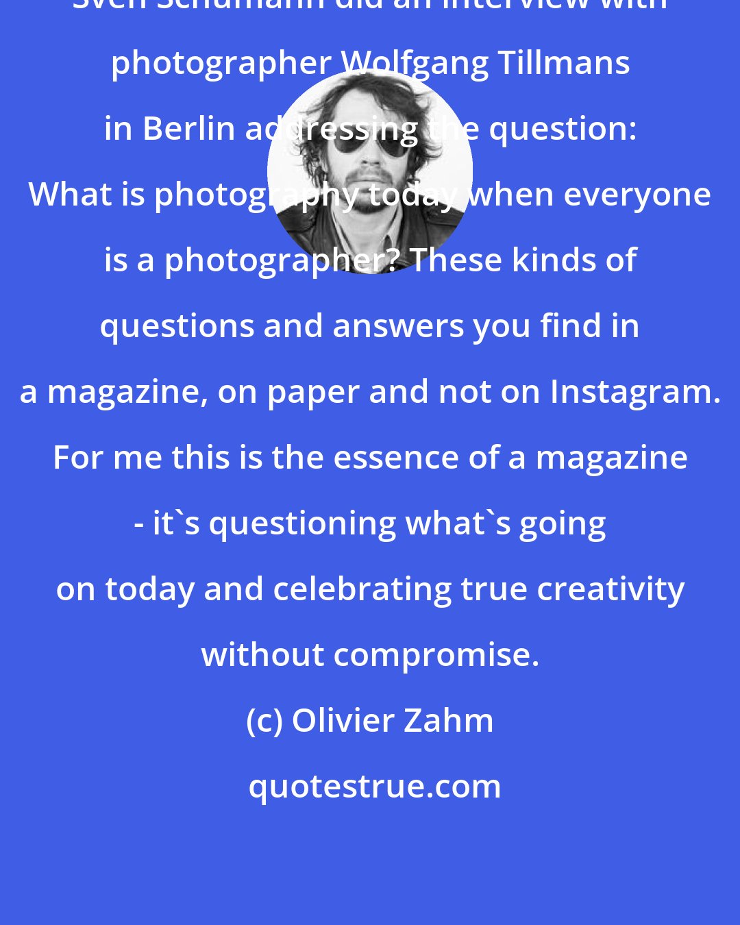Olivier Zahm: Sven Schumann did an interview with photographer Wolfgang Tillmans in Berlin addressing the question: What is photography today when everyone is a photographer? These kinds of questions and answers you find in a magazine, on paper and not on Instagram. For me this is the essence of a magazine - it's questioning what's going on today and celebrating true creativity without compromise.