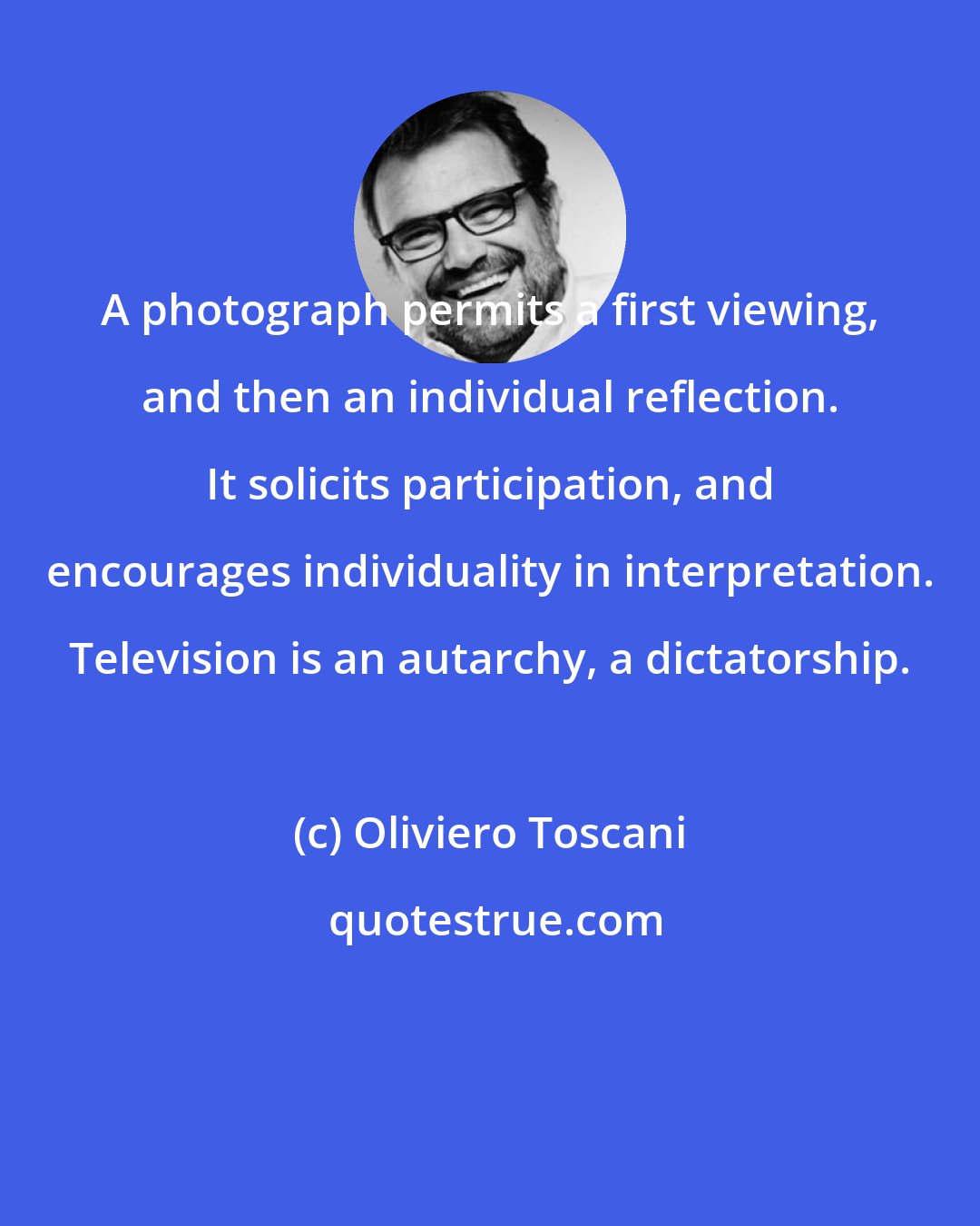 Oliviero Toscani: A photograph permits a first viewing, and then an individual reflection. It solicits participation, and encourages individuality in interpretation. Television is an autarchy, a dictatorship.