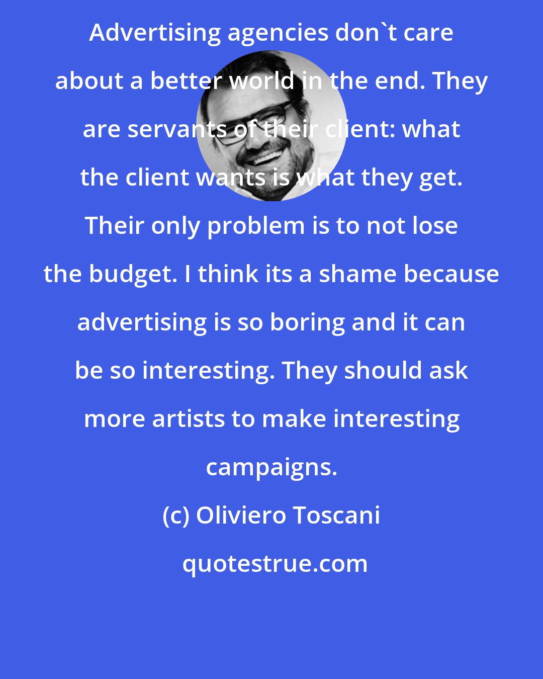 Oliviero Toscani: Advertising agencies don't care about a better world in the end. They are servants of their client: what the client wants is what they get. Their only problem is to not lose the budget. I think its a shame because advertising is so boring and it can be so interesting. They should ask more artists to make interesting campaigns.