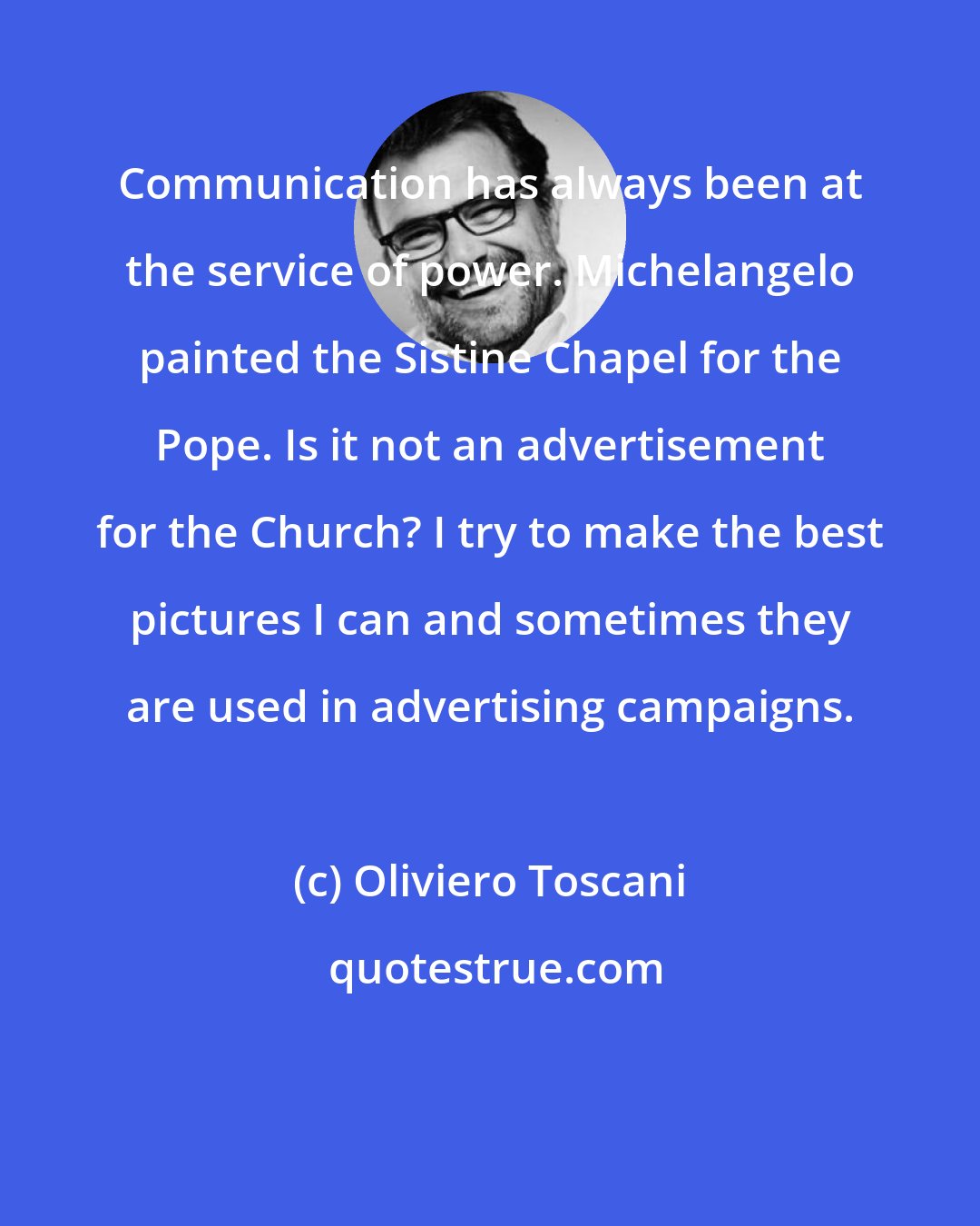 Oliviero Toscani: Communication has always been at the service of power. Michelangelo painted the Sistine Chapel for the Pope. Is it not an advertisement for the Church? I try to make the best pictures I can and sometimes they are used in advertising campaigns.