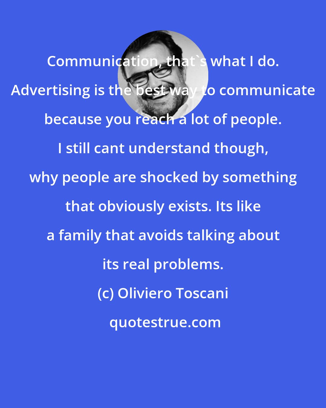 Oliviero Toscani: Communication, that's what I do. Advertising is the best way to communicate because you reach a lot of people. I still cant understand though, why people are shocked by something that obviously exists. Its like a family that avoids talking about its real problems.