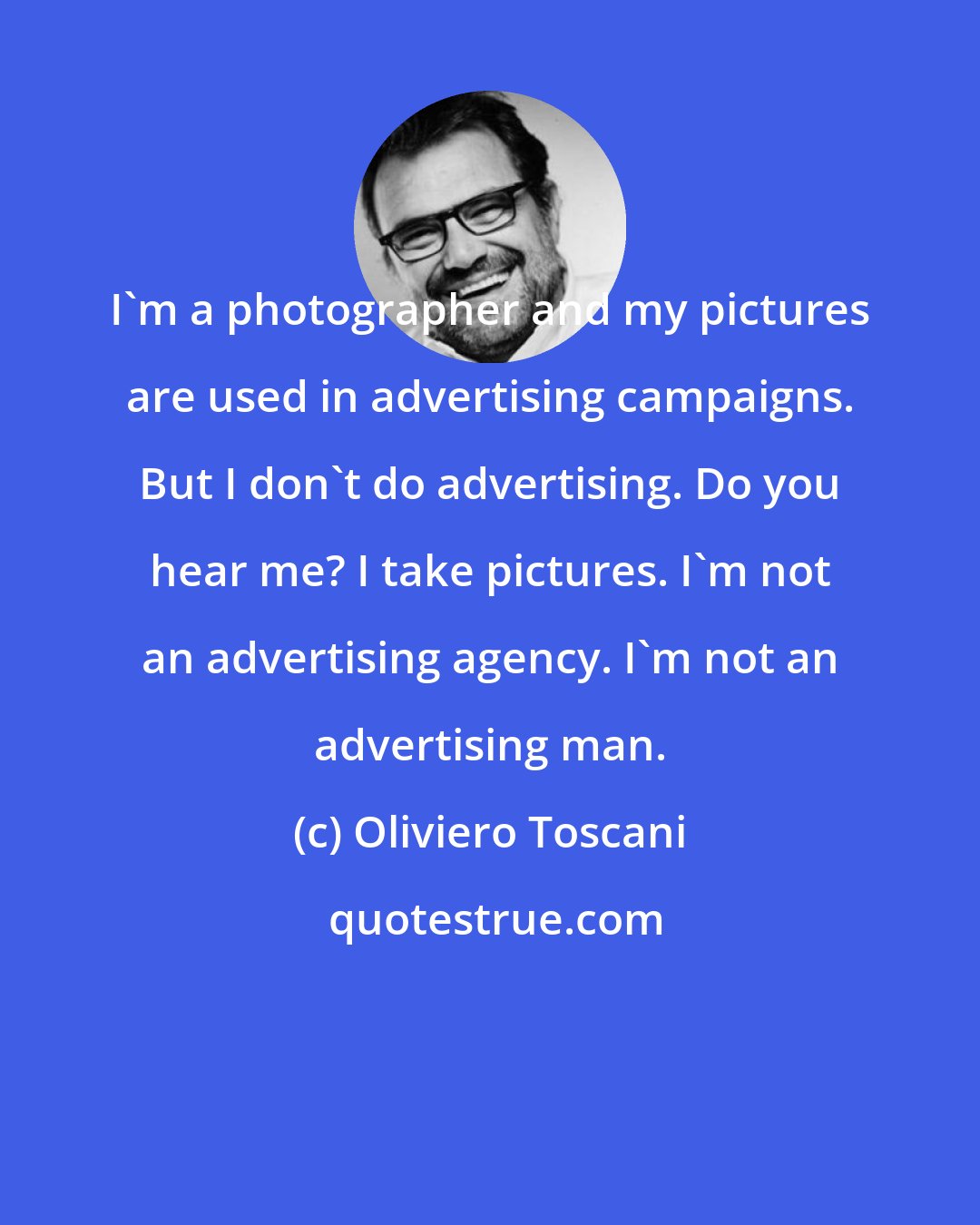 Oliviero Toscani: I'm a photographer and my pictures are used in advertising campaigns. But I don't do advertising. Do you hear me? I take pictures. I'm not an advertising agency. I'm not an advertising man.