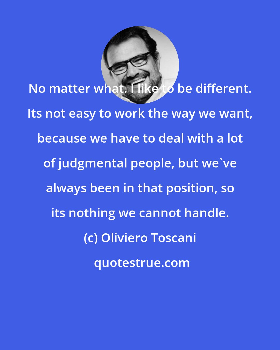 Oliviero Toscani: No matter what. I like to be different. Its not easy to work the way we want, because we have to deal with a lot of judgmental people, but we've always been in that position, so its nothing we cannot handle.