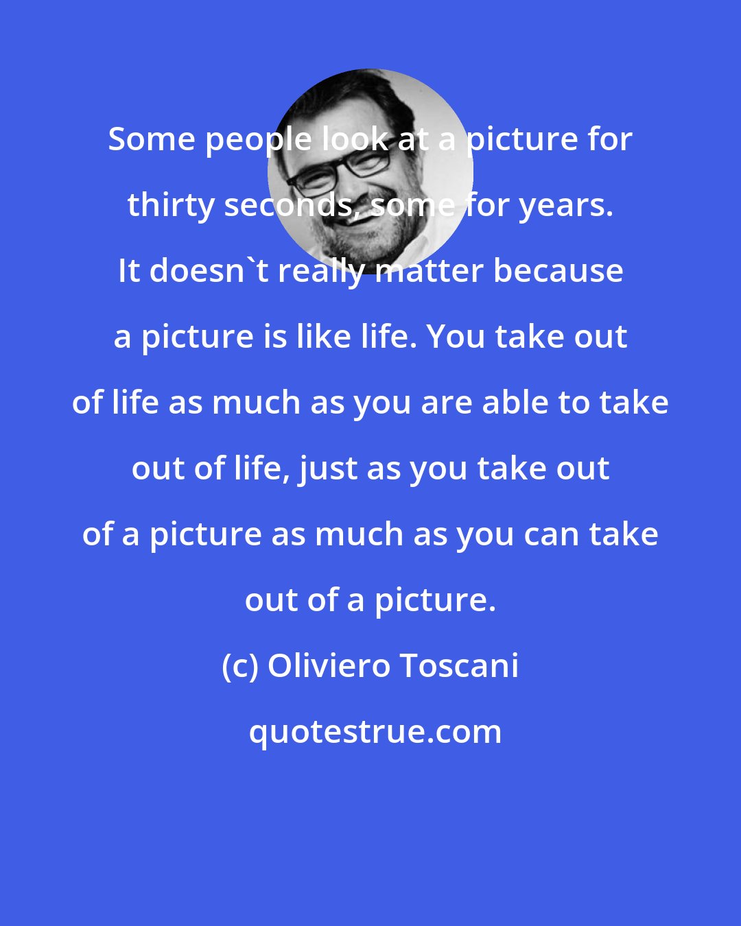 Oliviero Toscani: Some people look at a picture for thirty seconds, some for years. It doesn't really matter because a picture is like life. You take out of life as much as you are able to take out of life, just as you take out of a picture as much as you can take out of a picture.