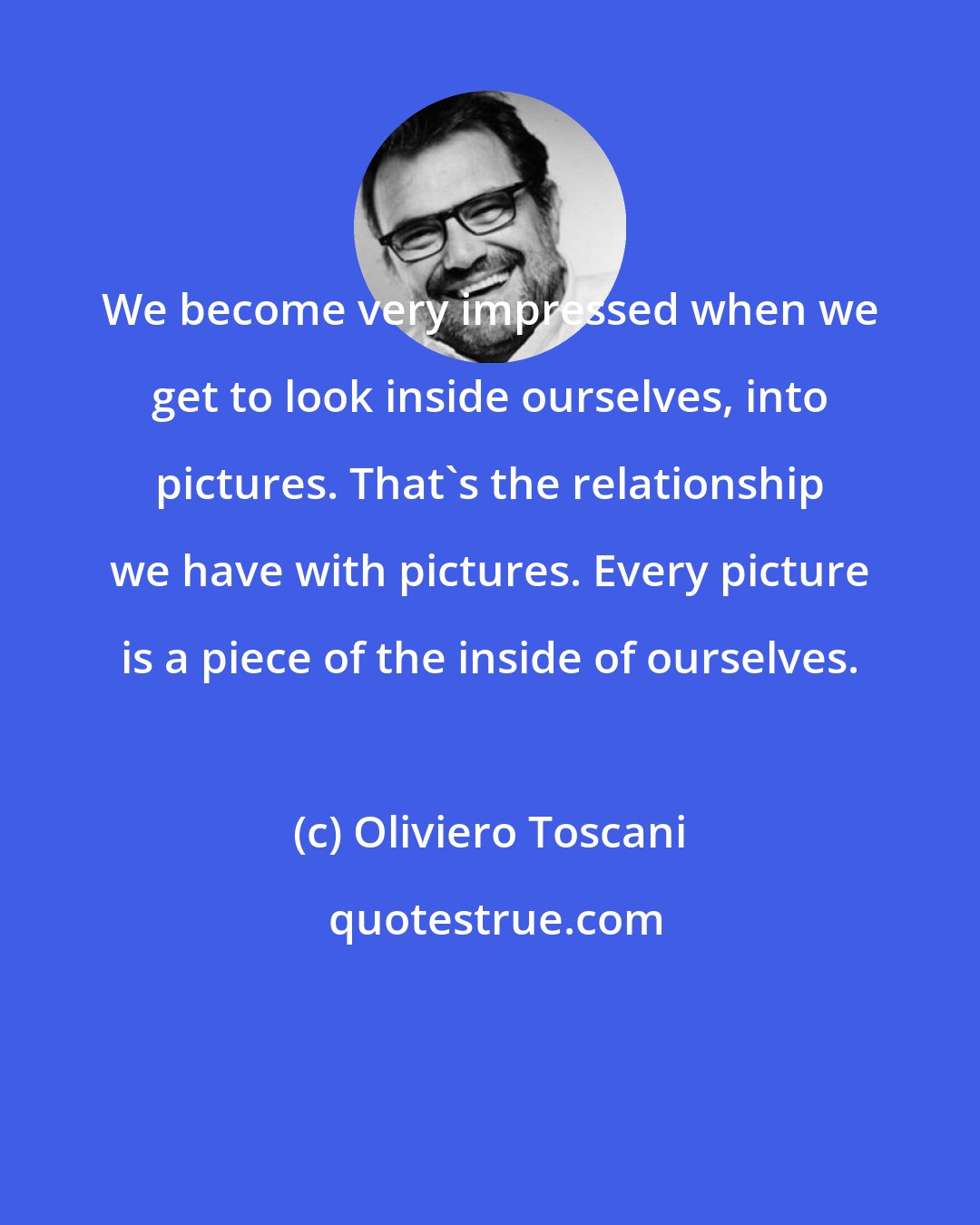 Oliviero Toscani: We become very impressed when we get to look inside ourselves, into pictures. That's the relationship we have with pictures. Every picture is a piece of the inside of ourselves.