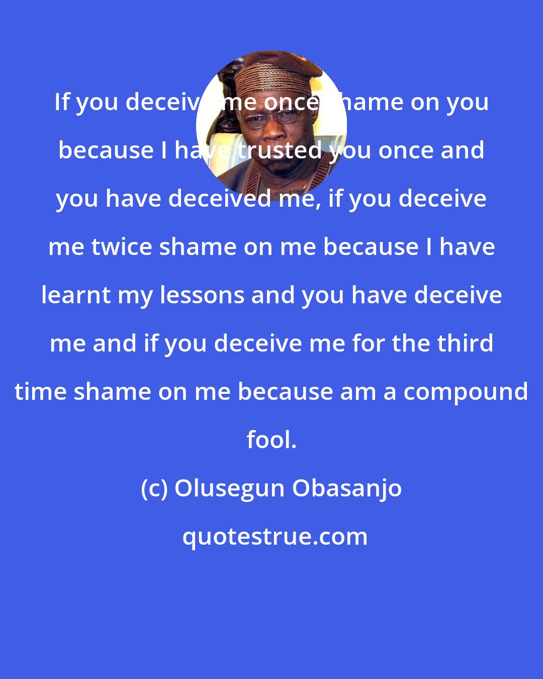 Olusegun Obasanjo: If you deceive me once shame on you because I have trusted you once and you have deceived me, if you deceive me twice shame on me because I have learnt my lessons and you have deceive me and if you deceive me for the third time shame on me because am a compound fool.