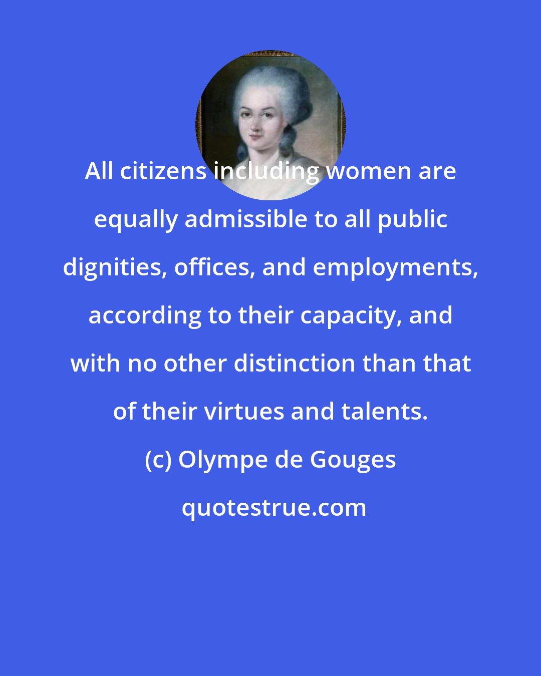 Olympe de Gouges: All citizens including women are equally admissible to all public dignities, offices, and employments, according to their capacity, and with no other distinction than that of their virtues and talents.