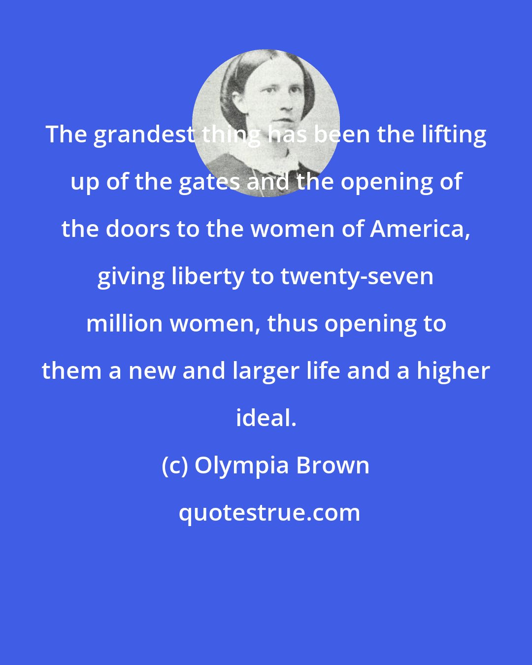 Olympia Brown: The grandest thing has been the lifting up of the gates and the opening of the doors to the women of America, giving liberty to twenty-seven million women, thus opening to them a new and larger life and a higher ideal.