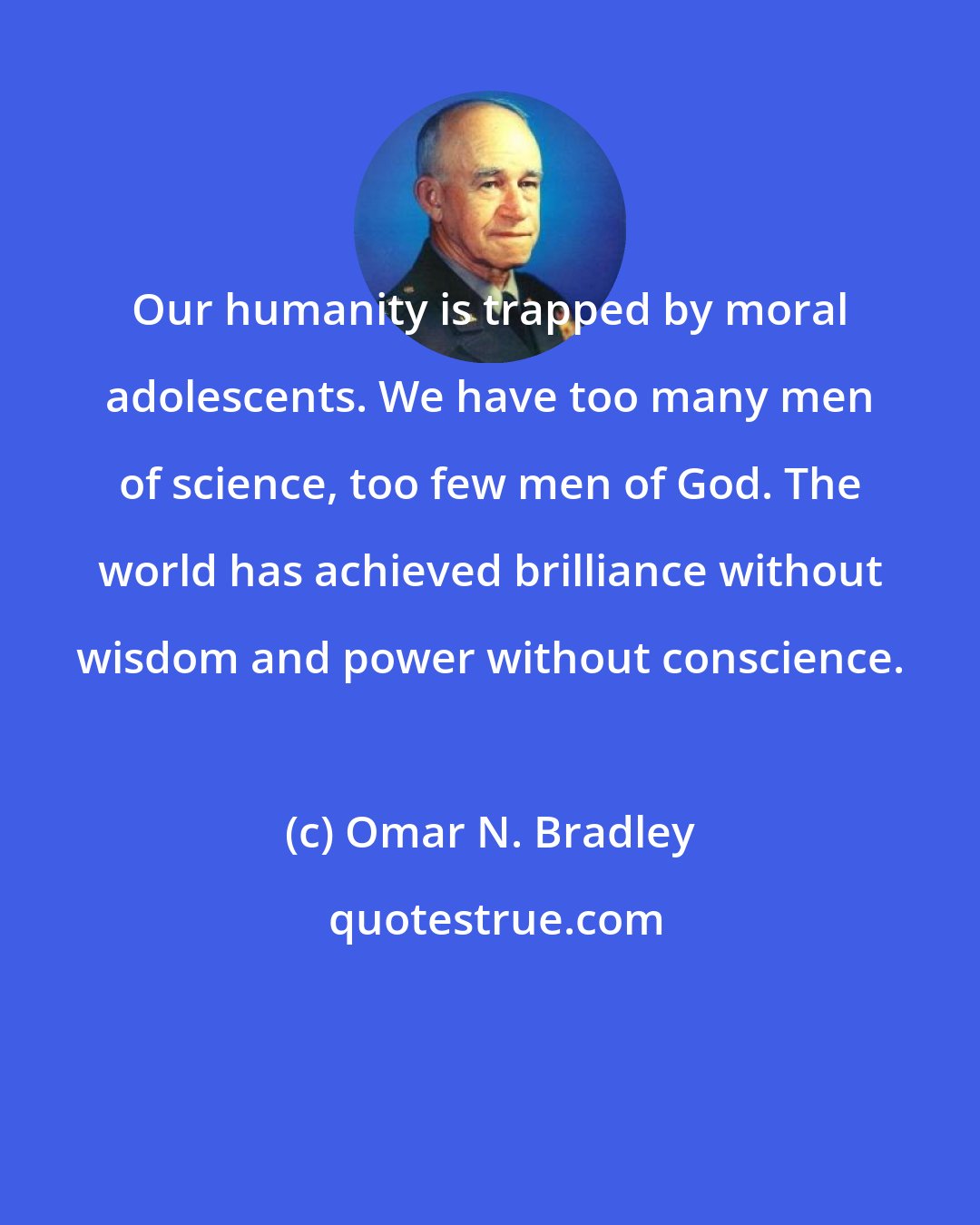 Omar N. Bradley: Our humanity is trapped by moral adolescents. We have too many men of science, too few men of God. The world has achieved brilliance without wisdom and power without conscience.