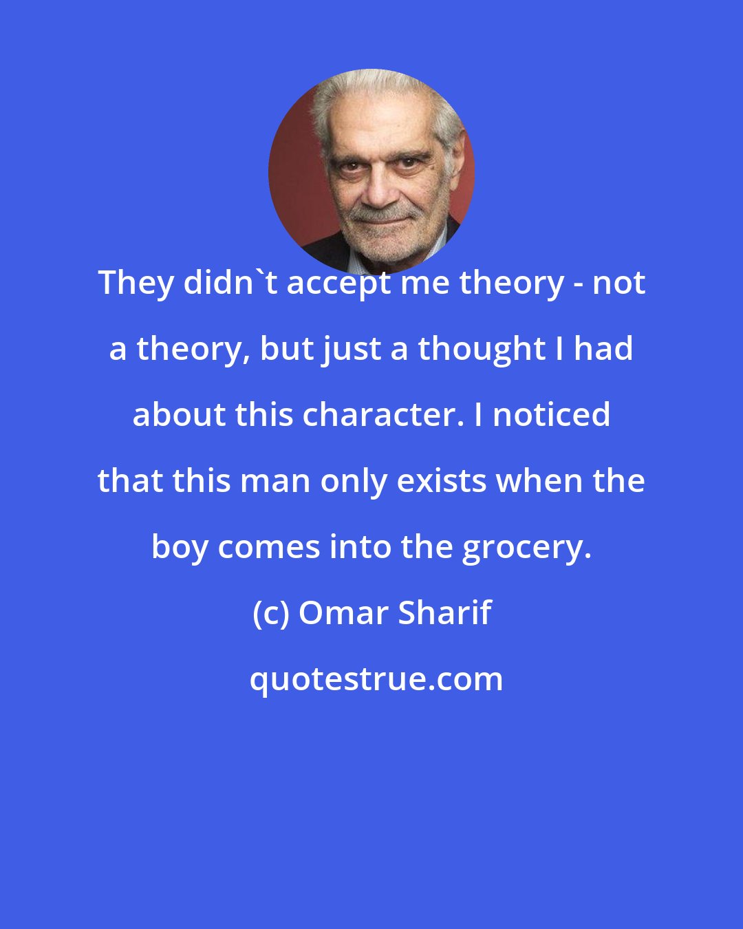 Omar Sharif: They didn't accept me theory - not a theory, but just a thought I had about this character. I noticed that this man only exists when the boy comes into the grocery.