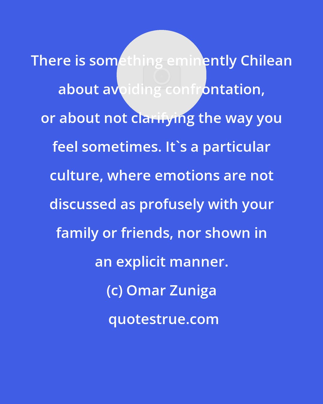 Omar Zuniga: There is something eminently Chilean about avoiding confrontation, or about not clarifying the way you feel sometimes. It's a particular culture, where emotions are not discussed as profusely with your family or friends, nor shown in an explicit manner.