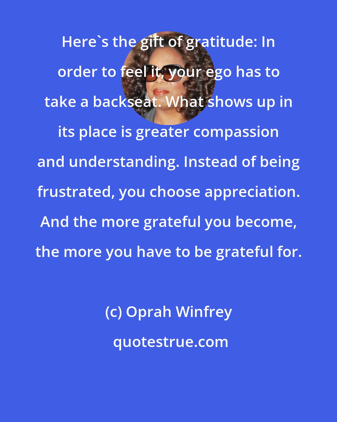 Oprah Winfrey: Here's the gift of gratitude: In order to feel it, your ego has to take a backseat. What shows up in its place is greater compassion and understanding. Instead of being frustrated, you choose appreciation. And the more grateful you become, the more you have to be grateful for.