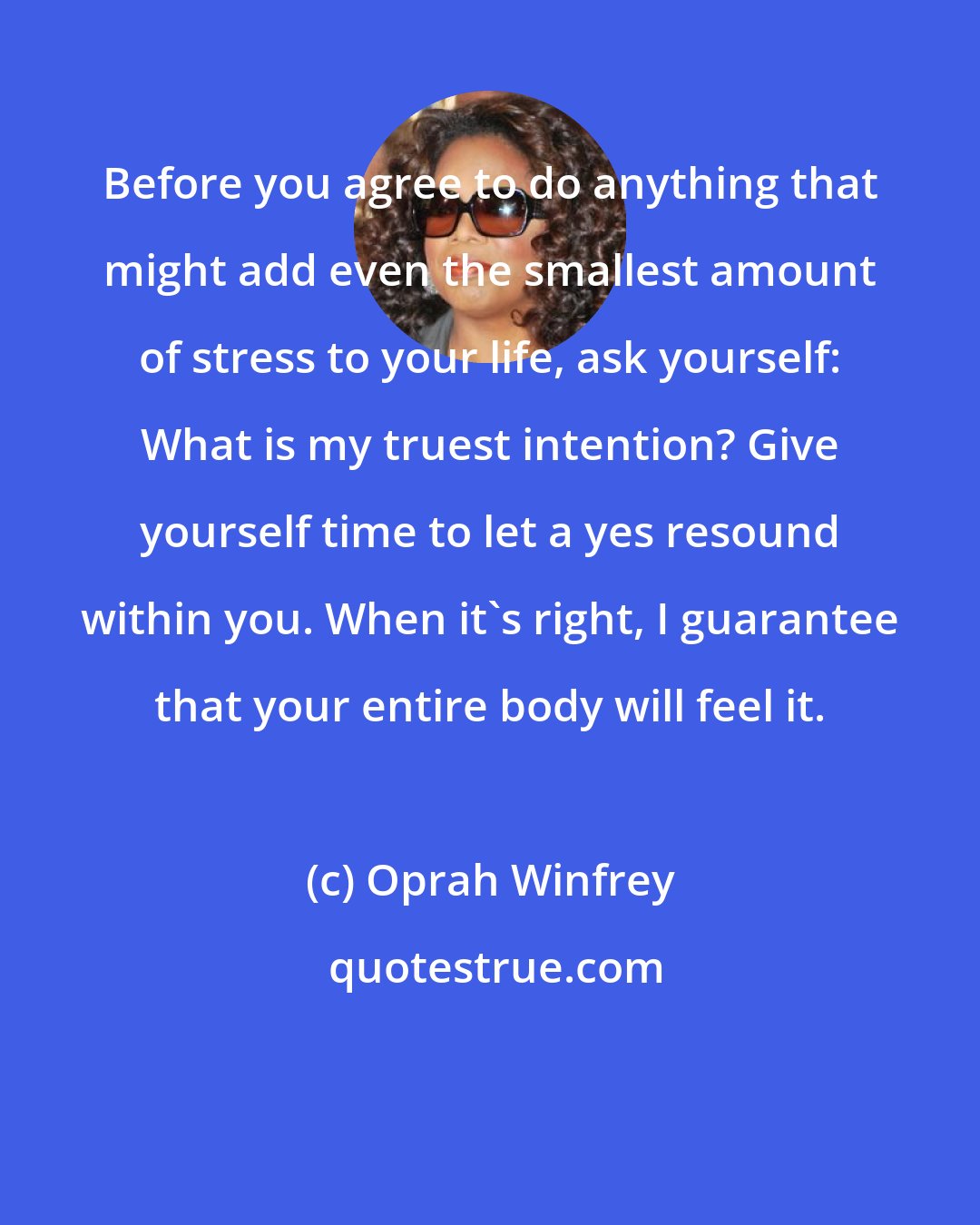 Oprah Winfrey: Before you agree to do anything that might add even the smallest amount of stress to your life, ask yourself: What is my truest intention? Give yourself time to let a yes resound within you. When it's right, I guarantee that your entire body will feel it.